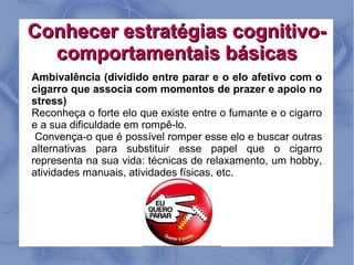 Conhecer estratégias cognitivo-
  comportamentais básicas
Ambivalência (dividido entre parar e o elo afetivo com o
cigarro que associa com momentos de prazer e apoio no
stress)
Reconheça o forte elo que existe entre o fumante e o cigarro
e a sua dificuldade em rompê-lo.
 Convença-o que é possível romper esse elo e buscar outras
alternativas para substituir esse papel que o cigarro
representa na sua vida: técnicas de relaxamento, um hobby,
atividades manuais, atividades físicas, etc.
 