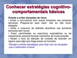 Conhecer estratégias cognitivo-
  comportamentais básicas
 Oriente a evitar situações de risco:
 • Evitar a convivência com outros fumantes nas primeiras
 semanas. Preparar-se para dizer: não eu não fumo,
 obrigado.
 • Evitar o consumo de bebidas alcoólicas nas primeiras
 semanas sem fumar;
 • Fazer caminhadas ou exercícios respiratórios ou de
 relaxamento corporal durante momentos de muita pressão
 • Mudar o foco da atenção da vontade de acender um
 cigarro para algo que traga prazer ao fumante.
  Planeje e oriente estratégias para lidar com as situações
  que o estimulam a fumar.
 