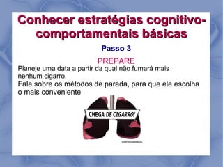 Conhecer estratégias cognitivo-
  comportamentais básicas
                           Passo 3
                         PREPARE
Planeje uma data a partir da qual não fumará mais
nenhum cigarro.
Fale sobre os métodos de parada, para que ele escolha
o mais conveniente.
 