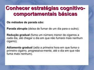 Conhecer estratégias cognitivo-
  comportamentais básicas
Os métodos de parada são:

Parada abrupta (deixa de fumar de um dia para o outro);

Redução gradual (fuma um número menor de cigarros a
cada dia, até chegar o dia em que não fumará mais nenhum
cigarro);

Adiamento gradual (adia a primeira hora em que fuma o
primeiro cigarro, progressiva-mente, até o dia em que não
fuma mais nenhum).
 