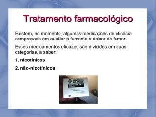 Tratamento farmacológico
Existem, no momento, algumas medicações de eficácia
comprovada em auxiliar o fumante a deixar de fumar.
Esses medicamentos eficazes são divididos em duas
categorias, a saber:
1. nicotínicos
2. não-nicotínicos
 