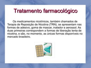 Tratamento farmacológico
    Os medicamentos nicotínicos, também chamados de
Terapia de Reposição de Nicotina (TRN), se apresentam nas
formas de adesivo, goma de mascar, inalador e aerossol. As
duas primeiras correspondem a formas de liberação lenta de
nicotina, e são, no momento, as únicas formas disponíveis no
mercado brasileiro.
 