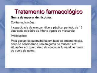 Tratamento farmacológico
    Goma de mascar de nicotina:
    Contra-indicações:
    Incapacidade de mascar, úlcera péptica, período de 15
    dias após episódio de infarto agudo do miocárdio.
    Precauções:
    Para gestantes ou mulheres em fase de amamentação,
    deve-se considerar o uso da goma de mascar, em
    situações em que o risco de continuar fumando é maior
    do que o da goma.
●
 