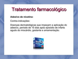 Tratamento farmacológico
Adesivo de nicotina:
Contra-indicações:
Doenças dermatológicas que impeçam a aplicação do
adesivo, período de 15 dias após episódio de infarto
agudo do miocárdio, gestante e amamentação.
 