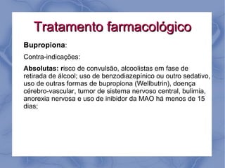 Tratamento farmacológico
Bupropiona:
Contra-indicações:
Absolutas: risco de convulsão, alcoolistas em fase de
retirada de álcool; uso de benzodiazepínico ou outro sedativo,
uso de outras formas de bupropiona (Wellbutrin), doença
cérebro-vascular, tumor de sistema nervoso central, bulimia,
anorexia nervosa e uso de inibidor da MAO há menos de 15
dias;
 