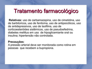Tratamento farmacológico
 Relativas: uso de carbamazepina, uso de cimetidina, uso
de barbitúricos, uso de fenitoína, uso de antipsicóticos, uso
de antidepressivos, uso de teofilina, uso de
corticoesteróides sistêmicos, uso de pseudoefedrina,
diabetes melittus em uso de hipoglicemiante oral ou
insulina; hipertensão não controlada.

Precauções:
A pressão arterial deve ser monitorada como rotina em
pessoas que recebem a bupropiona.
 