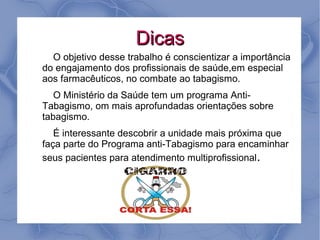 Dicas
  O objetivo desse trabalho é conscientizar a importância
do engajamento dos profissionais de saúde,em especial
aos farmacêuticos, no combate ao tabagismo.
   O Ministério da Saúde tem um programa Anti-
Tabagismo, om mais aprofundadas orientações sobre
tabagismo.
   É interessante descobrir a unidade mais próxima que
faça parte do Programa anti-Tabagismo para encaminhar
seus pacientes para atendimento multiprofissional.
 
