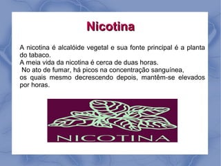 Nicotina
A nicotina é alcalóide vegetal e sua fonte principal é a planta
do tabaco.
A meia vida da nicotina é cerca de duas horas.
 No ato de fumar, há picos na concentração sanguínea,
os quais mesmo decrescendo depois, mantêm-se elevados
por horas.
 