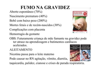 FUMO NA GRAVIDEZ
Aborto espontâneo (70%)
Nascimento prematuro (40%)
Bebê com baixo peso (200%)
Mortes fetais e de recém-nascidos (30%)
Complicações com placenta
Hemorragia da gestante
OBS: Futuramente criança de mãe fumante na gravidez pode
ter atraso na aprendizagem e batimentos cardíacos
acelerados.
ALEITAMENTO
Nicotina passa para o leite materno
Pode causar no RN agitação, vômito, diarréia,
taquicardia, palidez, cianose e crises de parada respiratória.
 