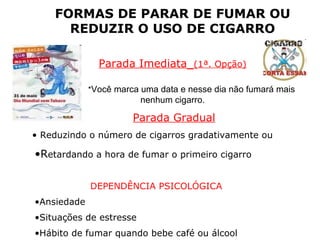 FORMAS DE PARAR DE FUMAR OU
REDUZIR O USO DE CIGARRO
Parada Imediata (1ª. Opção)
*Você marca uma data e nesse dia não fumará mais
nenhum cigarro.
Parada Gradual
• Reduzindo o número de cigarros gradativamente ou
•Retardando a hora de fumar o primeiro cigarro
DEPENDÊNCIA PSICOLÓGICA
•Ansiedade
•Situações de estresse
•Hábito de fumar quando bebe café ou álcool
DICAS
 
