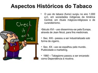 Aspectos Históricos do Tabaco
• O uso do tabaco (fumo) surgiu no ano 1.000
a.C, em sociedades indígenas da América
Central, em rituais mágicos-religiosos e de
curandeirísmo.
•Século XVI - uso disseminou-se pela Europa,
através de Jean Nicot, para fins medicinais.
• Sec. XIX - passou a ser industrializado sob
forma de cigarro.
• Sec. XX - uso se espalhou pelo mundo.
Publicidade e marketing.
• 1960 – Tabagismo passou a ser encarado
como Dependência à nicotina.
 