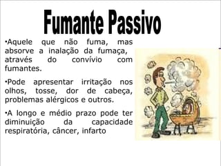 •Aquele que não fuma, mas
absorve a inalação da fumaça,
através do convívio com
fumantes.
•Pode apresentar irritação nos
olhos, tosse, dor de cabeça,
problemas alérgicos e outros.
•A longo e médio prazo pode ter
diminuição da capacidade
respiratória, câncer, infarto
 