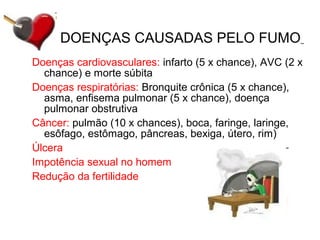 Doenças cardiovasculares: infarto (5 x chance), AVC (2 x
chance) e morte súbita
Doenças respiratórias: Bronquite crônica (5 x chance),
asma, enfisema pulmonar (5 x chance), doença
pulmonar obstrutiva
Câncer: pulmão (10 x chances), boca, faringe, laringe,
esôfago, estômago, pâncreas, bexiga, útero, rim)
Úlcera
Impotência sexual no homem
Redução da fertilidade
DOENÇAS CAUSADAS PELO FUMO
 