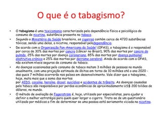 O que é o tabagismo?
•
•
•

•

•

O tabagismo é uma toxicomania caracterizada pela dependência física e psicológica do
consumo de nicotina, substância presente no tabaco.
Segundo o Ministério da Saúde brasileiro, os cigarros contém cerca de 4720 substâncias
tóxicas, sendo uma delas, a nicotina, responsável peladependência.
De acordo com a Organização Pan-Americana da Saúde1 (OPAS), o tabagismo é o responsável
por cerca de 30% das mortes por cancro (câncer no Brasil), 90% das mortes por cancro do
pulmão, 25% das mortes por doença coronariana, 85% das mortes por doença pulmonar
obstrutiva crónica e 25% das mortes por derrame cerebral. Ainda de acordo com a OPAS,
não existem níveis seguros de consumo do tabaco.
As doenças ocasionadas pelo consumo de tabaco matam 3 milhões de pessoas no mundo
anualmente, com uma projeção estimada de óbitos em torno de 10 milhões até o ano 2020 das quais 7 milhões ocorrerão nos países em desenvolvimento. Vale dizer que o tabagismo,
hoje, mata mais que a soma das mortes
por AIDS, cocaína, heroína, álcool, suicídios e acidentes de trânsito. As doenças causadas
pelo tabaco são responsáveis por perdas econômicas de aproximadamente US$ 200 biliões de
dólares, no mundo.
O método de avaliação de Fagerström é, hoje, utilizado por especialistas, para ajudar a
definir a melhor estratégia para quem quer largar o cigarro. Trata-se de um questionário
utilizado por médicos a fim de determinar se uma pessoa está seriamente viciada na nicotina.

 