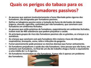 Quais os perigos do tabaco para os
fumadores passivos?
•
•
•
•

•
•
•

•

As pessoas que aspiram involuntariamente o fumo libertado pelos cigarros dos
fumadores ,são designados por fumadores passivos.
Define-se tabagismo passivo como a inalação do fumo de derivados do tabaco
(cigarro, charuto, cigarrilha, cachimbo) por não fumadores, que convivem com
fumadores em ambientes fechados.
As pessoas que estão próximas de fumadores, especialmente em ambientes fechados,
inalam mais de 400 substâncias que podem prejudicar a saúde.
Os principais grupos de risco dos fumadores passivos são as grávidas, as crianças e os
asmáticos.
As crianças que convivem com pais fumadores têm maiores riscos de infecções
respiratórias, bronquite, asma, otite e infecções da garganta.
Fumar passivamente pode provocar as mesmas doenças que fumar activamente.
Os fumadores prejudicam a saúde dos não fumadores. Uma pessoa que não fuma, em
contacto com fumadores, no final de um dia de trabalho chega a fumar o equivalente
a uma média de 1 a 4 cigarros.
Os fumadores incomodam os não fumadores. Fumar não é apenas um problema
dos fumadores.

 
