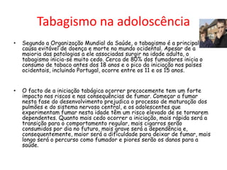 Tabagismo na adoloscência
•

Segundo a Organização Mundial da Saúde, o tabagismo é a principal
causa evitável de doença e morte no mundo ocidental. Apesar de a
maioria das patologias a ele associadas surgir na idade adulta, o
tabagismo inicia-se muito cedo. Cerca de 80% dos fumadores inicia o
consumo de tabaco antes dos 18 anos e o pico da iniciação nos países
ocidentais, incluindo Portugal, ocorre entre os 11 e os 15 anos.

•

O facto de a iniciação tabágica ocorrer precocemente tem um forte
impacto nos riscos e nas consequências de fumar. Começar a fumar
nesta fase do desenvolvimento prejudica o processo de maturação dos
pulmões e do sistema nervoso central, e os adolescentes que
experimentam fumar nesta idade têm um risco elevado de se tornarem
dependentes. Quanto mais cedo ocorrer a iniciação, mais rápida será a
transição para o comportamento regular, mais cigarros serão
consumidos por dia no futuro, mais grave será a dependência e,
consequentemente, maior será a dificuldade para deixar de fumar, mais
longo será o percurso como fumador e piores serão os danos para a
saúde.

 