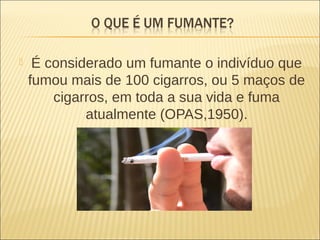  É considerado um fumante o indivíduo que
fumou mais de 100 cigarros, ou 5 maços de
cigarros, em toda a sua vida e fuma
atualmente (OPAS,1950).
 