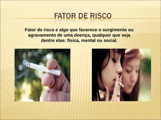 Fator de risco e algo que favorece o surgimento ou
agravamento de uma doença, qualquer que seja
dentre elas: física, mental ou social.
 