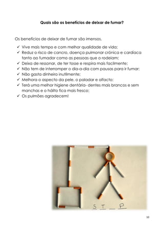 10
Quais são os benefícios de deixar de fumar?
Os benefícios de deixar de fumar são imensos.
 Vive mais tempo e com melhor qualidade de vida;
 Reduz o risco de cancro, doença pulmonar crónica e cardíaca
tanto ao fumador como as pessoas que o rodeiam;
 Deixa de ressonar, de ter tosse e respira mais facilmente;
 Não tem de interromper o dia-a-dia com pausas para ir fumar;
 Não gasta dinheiro inutilmente;
 Melhora o aspecto da pele, o paladar e olfacto;
 Terá uma melhor higiene dentária- dentes mais brancos e sem
manchas e o hálito fica mais fresco;
 Os pulmões agradecem!
 