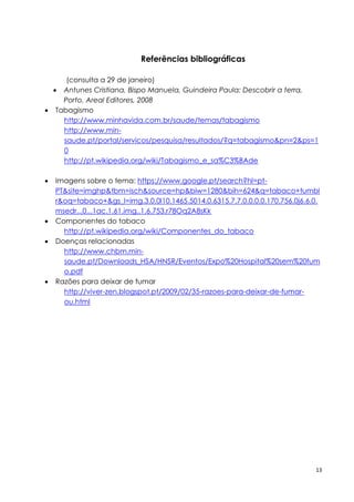 13
Referências bibliográficas
(consulta a 29 de janeiro)
 Antunes Cristiana, Bispo Manuela, Guindeira Paula: Descobrir a terra,
Porto, Areal Editores, 2008
 Tabagismo
http://www.minhavida.com.br/saude/temas/tabagismo
http://www.min-
saude.pt/portal/servicos/pesquisa/resultados/?q=tabagismo&pn=2&ps=1
0
http://pt.wikipedia.org/wiki/Tabagismo_e_sa%C3%BAde
 Imagens sobre o tema: https://www.google.pt/search?hl=pt-
PT&site=imghp&tbm=isch&source=hp&biw=1280&bih=624&q=tabaco+tumbl
r&oq=tabaco+&gs_l=img.3.0.0l10.1465.5014.0.6315.7.7.0.0.0.0.170.756.0j6.6.0.
msedr...0...1ac.1.61.img..1.6.753.r78Oq2A8sKk
 Componentes do tabaco
http://pt.wikipedia.org/wiki/Componentes_do_tabaco
 Doenças relacionadas
http://www.chbm.min-
saude.pt/Downloads_HSA/HNSR/Eventos/Expo%20Hospital%20sem%20fum
o.pdf
 Razões para deixar de fumar
http://viver-zen.blogspot.pt/2009/02/35-razoes-para-deixar-de-fumar-
ou.html
 