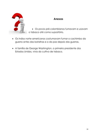 14
Anexos
 Os povos pré-colombianos fumavam e usavam
o tabaco até como supositório.
 Os índios norte-americanos costumavam fumar o cachimbo da
guerra antes das batalhas e o da paz depois das guerras.
 A família de George Washington, o primeiro presidente dos
Estados Unidos, vivia do cultivo de tabaco.
 