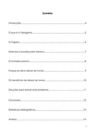 3
Sumário
Introdução........................................................................................................4
O que é o Tabagismo.....................................................................................5
O Cigarro..........................................................................................................6
Doenças causadas pelo tabaco..................................................................7
O fumador passivo..........................................................................................8
Porque se deve deixar de fumar...................................................................9
Os benefícios de deixar de fumar...............................................................10
Soluções para reduzir este problema.........................................................11
Conclusão......................................................................................................12
Referêcias bibliográficas..............................................................................13
Anexos............................................................................................................14
 
