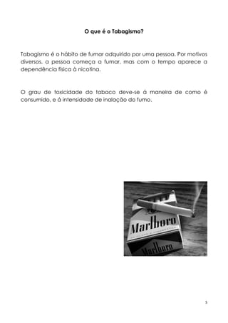 5
O que é o Tabagismo?
Tabagismo é o hábito de fumar adquirido por uma pessoa. Por motivos
diversos, a pessoa começa a fumar, mas com o tempo aparece a
dependência física à nicotina.
O grau de toxicidade do tabaco deve-se á maneira de como é
consumido, e á intensidade de inalação do fumo.
 