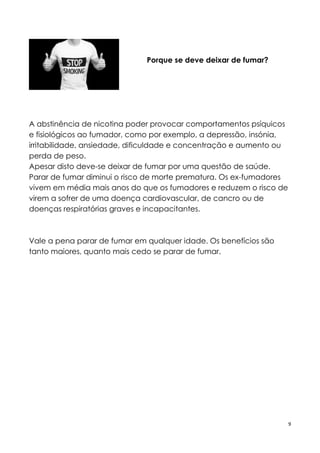 9
Porque se deve deixar de fumar?
A abstinência de nicotina poder provocar comportamentos psíquicos
e fisiológicos ao fumador, como por exemplo, a depressão, insónia,
irritabilidade, ansiedade, dificuldade e concentração e aumento ou
perda de peso.
Apesar disto deve-se deixar de fumar por uma questão de saúde.
Parar de fumar diminui o risco de morte prematura. Os ex-fumadores
vivem em média mais anos do que os fumadores e reduzem o risco de
virem a sofrer de uma doença cardiovascular, de cancro ou de
doenças respiratórias graves e incapacitantes.
Vale a pena parar de fumar em qualquer idade. Os benefícios são
tanto maiores, quanto mais cedo se parar de fumar.
 