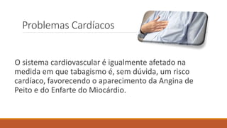 Problemas Cardíacos
O sistema cardiovascular é igualmente afetado na
medida em que tabagismo é, sem dúvida, um risco
cardíaco, favorecendo o aparecimento da Angina de
Peito e do Enfarte do Miocárdio.
 