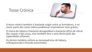 Tosse Crónica
A tosse crónica também é bastante vulgar entre os fumadores, e na
maior parte dos casos indicia problemas respiratórios mais graves;
O cheiro do tabaco é bastante desagradável e bastante difícil de retirar
das roupas e das casas, mas também leva a uma diminuição das
capacidades olfativas;
Os dentes também sofrem as consequências do tabaco,
enfraquecendo e ficando amarelados.
 