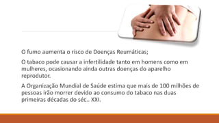 O fumo aumenta o risco de Doenças Reumáticas;
O tabaco pode causar a infertilidade tanto em homens como em
mulheres, ocasionando ainda outras doenças do aparelho
reprodutor.
A Organização Mundial de Saúde estima que mais de 100 milhões de
pessoas irão morrer devido ao consumo do tabaco nas duas
primeiras décadas do séc.. XXI.
 