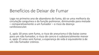 Benefícios de Deixar de Fumar
Logo no primeiro ano de abandono do fumo, dá-se uma melhoria da
circulação sanguínea e da função pulmonar, diminuindo para metade
– comparativamente a um fumador – o risco da doença
cardiovascular.
E, após 10 anos sem fumo, o risco de aneurisma é tão baixo como
para um não fumador; o risco de cancro é substancialmente menor
e, após 15 anos sem fumar, a esperança de vida é equivalente à de
um não fumador crónico.
 