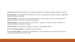 0 minutos depois de parar de fumar: a pressão sangüínea e as batidas cardíacas voltam ao normal;
8 horas depois: a quantidade de monóxido de carbono no sangue diminui pela metade, a oxigenação
das células volta ao normal;
24 horas depois: o monóxido de carbono é totalmente eliminado do corpo e os pulmões podem
começar a eliminar o muco e os resíduos da fumaça;
48 horas depois: o corpo não contém mais nicotina — o gosto e o olfato começam a melhorar. A
transpiração deixa de cheirar a tabaco;
72 horas depois: os brônquios começam a relaxar e a respiração melhora;
De 2 a 12 semanas depois: a circulação venosa melhora;
De 3 a 9 meses depois: os problemas respiratórios e a tosse acalmam, a voz se torna mais clara e a
capacidade respiratória aumentou 10%
 