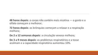 48 horas depois: o corpo não contém mais nicotina — o gosto e o
olfato começam a melhorar;
72 horas depois: os brônquios começam a relaxar e a respiração
melhora;
De 2 a 12 semanas depois: a circulação venosa melhora;
De 3 a 9 meses depois: os problemas respiratórios e a tosse
acalmam e a capacidade respiratória aumentou 10%.
 