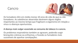Cancro
Os fumadores têm em média menos 10 anos de vida do que os não
fumadores. As substâncias absorvidas destroem alguns órgãos
importantes ao mesmo tempo que fragilizam o organismo em relação a
vírus e a doenças oportunistas.
A doença mais vulgar associada ao consumo do tabaco é o cancro.
Os problemas respiratórios também se agravam, podendo surgir
bronquites crónicas ou enfisemas, e ficando os fumadores mais
suscetíveis de apanhar constipações.
 