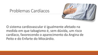 Problemas Cardíacos
O sistema cardiovascular é igualmente afetado na
medida em que tabagismo é, sem dúvida, um risco
cardíaco, favorecendo o aparecimento da Angina de
Peito e do Enfarte do Miocárdio.
 