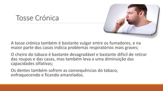 Tosse Crónica
A tosse crónica também é bastante vulgar entre os fumadores, e na
maior parte dos casos indicia problemas respiratórios mais graves;
O cheiro do tabaco é bastante desagradável e bastante difícil de retirar
das roupas e das casas, mas também leva a uma diminuição das
capacidades olfativas;
Os dentes também sofrem as consequências do tabaco,
enfraquecendo e ficando amarelados.
 