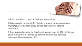 O fumo aumenta o risco de Doenças Reumáticas;
O tabaco pode causar a infertilidade tanto em homens como em
mulheres, ocasionando ainda outras doenças do aparelho
reprodutor.
A Organização Mundial de Saúde estima que mais de 100 milhões de
pessoas irão morrer devido ao consumo do tabaco nas duas
primeiras décadas do séc.. XXI.
 