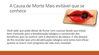 A Causa de Morte Mais evitável que se
conhece
Você sabe que pode deixar de fumar com sucesso desde que esteja
bem motivado para a desabituação tabágica e convencido dos
benefícios que irá usufruir com o abandono do tabaco. E não deixará
de lhe recordar que uma desabituação tabágica será tanto mais eficaz
quanto se inserir num programa de vida mais saudável.
 