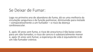 Se Deixar de Fumar:
Logo no primeiro ano de abandono do fumo, dá-se uma melhoria da
circulação sanguínea e da função pulmonar, diminuindo para metade
– comparativamente a um fumador – o risco da doença
cardiovascular.
E, após 10 anos sem fumo, o risco de aneurisma é tão baixo como
para um não fumador; o risco de cancro é substancialmente menor
e, após 15 anos sem fumar, a esperança de vida é equivalente à de
um não fumador crónico.
 
