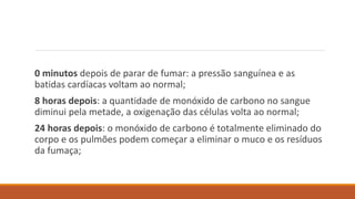 0 minutos depois de parar de fumar: a pressão sanguínea e as
batidas cardíacas voltam ao normal;
8 horas depois: a quantidade de monóxido de carbono no sangue
diminui pela metade, a oxigenação das células volta ao normal;
24 horas depois: o monóxido de carbono é totalmente eliminado do
corpo e os pulmões podem começar a eliminar o muco e os resíduos
da fumaça;
 