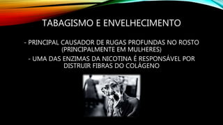TABAGISMO E ENVELHECIMENTO
- PRINCIPAL CAUSADOR DE RUGAS PROFUNDAS NO ROSTO
(PRINCIPALMENTE EM MULHERES)
- UMA DAS ENZIMAS DA NICOTINA É RESPONSÁVEL POR
DISTRUIR FIBRAS DO COLÁGENO
 