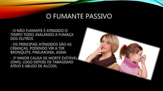 O FUMANTE PASSIVO
- O NÃO FUMANTE É ATINGIDO O
TEMPO TODO, INALANDO A FUMAÇA
DOS OUTROS
- OS PRINCIPAIS ATINGIDOS SÃO AS
CRIANÇAS, PODENDO VIR A TER
BRONQUITE, PNEUMONIA, ASMA
- 3ª MAIOR CAUSA DE MORTE EVITÁVEL
(OMS), LOGO DEPOIS DE TABAGISMO
ATIVO E ABUSO DE ÁLCOOL
 