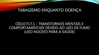 TABAGISMO ENQUANTO DOENÇA
CID10 F17.1 - TRANSTORNOS MENTAIS E
COMPORTAMENTAIS DEVIDO AO USO DE FUMO
(USO NOCIVO PARA A SAÚDE)
 