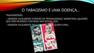 O TABAGISMO É UMA DOENÇA...
TRANSMISSÍVEL:
- VENDIDA FACILMENTE ATRAVÉS DE PROPAGANDAS, MARKETING (QUADRO
QUE VEM MUDADO COM BASE NAS NOVAS LEIS)
- VENDIDA FACILMENTE PELO "EXEMPLO" DE QUEM FUMA...
 
