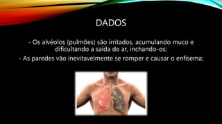 DADOS
- Os alvéolos (pulmões) são irritados, acumulando muco e
dificultando a saída de ar, inchando-os;
- As paredes vão inevitavelmente se romper e causar o enfisema;
 