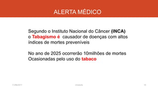 ALERTA MÉDICO
11/08/2017 J.Gretzitz 10
Segundo o Instituto Nacional do Câncer (INCA)
o Tabagismo é causador de doenças com altos
índices de mortes preveníveis
No ano de 2025 ocorrerão 10milhões de mortes
Ocasionadas pelo uso do tabaco
 