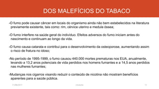 11/08/2017 J.Gretzitz 11
-O fumo pode causar câncer em locais do organismo ainda não bem estabelecidos na literatura
previamente existente, tais como: rim, cérvice uterino e medula óssea;
-O fumo interfere na saúde geral do indivíduo. Efeitos adversos do fumo iniciam antes do
nascimento e continuam ao longo da vida.
-O fumo causa catarata e contribui para o desenvolvimento da osteoporose, aumentando assim
o risco de fratura no idoso;
-No período de 1995-1999, o fumo causou 440.000 mortes prematuras nos EUA, anualmente,
levando a 13,2 anos potenciais de vida perdidos nos homens fumantes e a 14,5 anos perdidos
nas mulheres fumantes;
-Mudanças nos cigarros visando reduzir o conteúdo de nicotina não mostram benefícios
aparentes para a saúde pública.
DOS MALEFÍCIOS DO TABACO
 