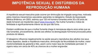 11/08/2017 J.Gretzitz 14
A impotência sexual masculina pode ocorrer por diminuição da irrigação sanguínea, motivada
pelos mesmos mecanismos vasculares operantes no tabagismo. Estudo da Associação
Médica Britânica, em 2003, estimou que 120 mil homens fumantes entre 30 e 50 anos de
idade tornaram-se impotentes (apud www.inca.org.br). Na mulher fumante o índice de
fertilidade é significantemente inferior ao da que não fuma.
Existem evidências de que a mulher fumante chega à menopausa alguns anos antes que as
não fumantes, provavelmente, devido aos efeitos na desregulação hormonal provocada pelos
produtos do tabaco.
O tabagismo influencia negativamente na saúde sexual e reprodutiva dos adultos nos seus
vários aspectos, desde a impotência masculina, diminuição da fecundidade da mulher, maior
morbimortalidade da gestante e feto, assim como maior taxa de mortalidade perinatal. O
cigarro reduz em cerca de 40% as chances de a mulher engravidar.
IMPOTÊNCIA SEXUAL E DISTÚRBIOS DA
REPRODUÇÃO HUMANA
 