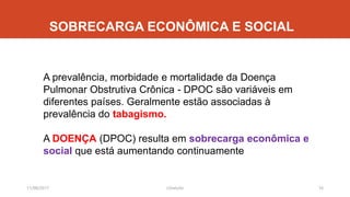 SOBRECARGA ECONÔMICA E SOCIAL
11/08/2017 J.Gretzitz 16
A prevalência, morbidade e mortalidade da Doença
Pulmonar Obstrutiva Crônica - DPOC são variáveis em
diferentes países. Geralmente estão associadas à
prevalência do tabagismo.
A DOENÇA (DPOC) resulta em sobrecarga econômica e
social que está aumentando continuamente
 